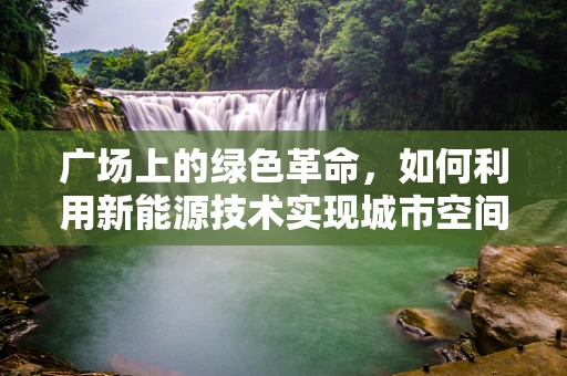 广场上的绿色革命，如何利用新能源技术实现城市空间的可持续转型？
