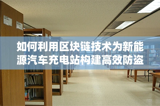 如何利用区块链技术为新能源汽车充电站构建高效防盗链系统？