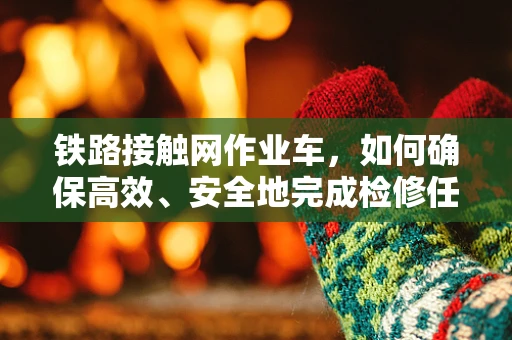 铁路接触网作业车，如何确保高效、安全地完成检修任务？