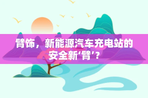臂饰，新能源汽车充电站的安全新‘臂’？