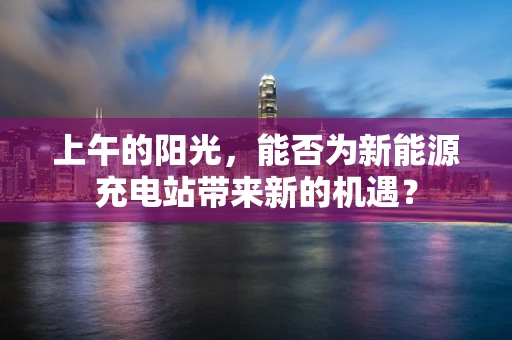 上午的阳光，能否为新能源充电站带来新的机遇？