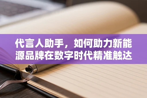 代言人助手，如何助力新能源品牌在数字时代精准触达消费者？