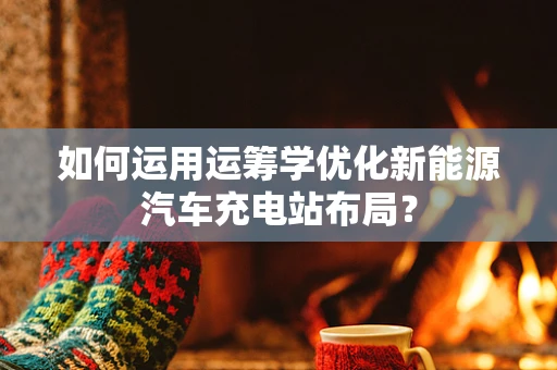 如何运用运筹学优化新能源汽车充电站布局？
