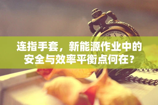 连指手套，新能源作业中的安全与效率平衡点何在？