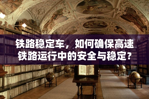 铁路稳定车，如何确保高速铁路运行中的安全与稳定？