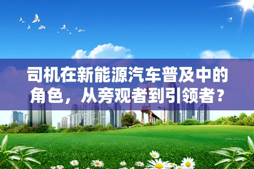 司机在新能源汽车普及中的角色，从旁观者到引领者？