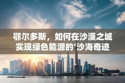 鄂尔多斯，如何在沙漠之城实现绿色能源的‘沙海奇迹’？