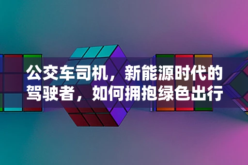 公交车司机，新能源时代的驾驶者，如何拥抱绿色出行？