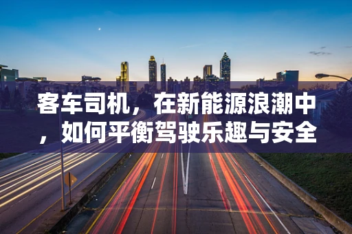 客车司机，在新能源浪潮中，如何平衡驾驶乐趣与安全？