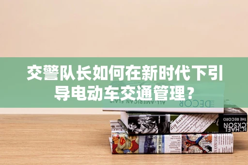 交警队长如何在新时代下引导电动车交通管理？