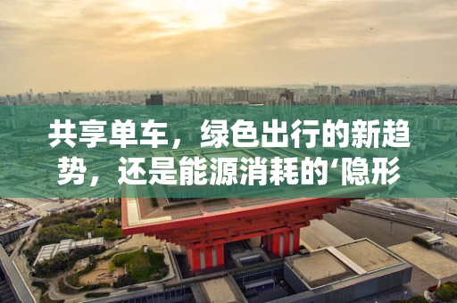 共享单车，绿色出行的新趋势，还是能源消耗的‘隐形’挑战？