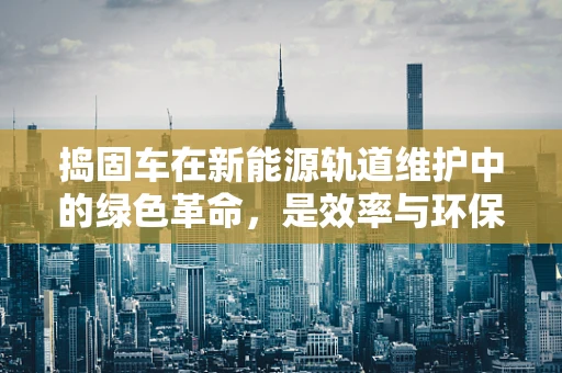 捣固车在新能源轨道维护中的绿色革命，是效率与环保的完美平衡吗？