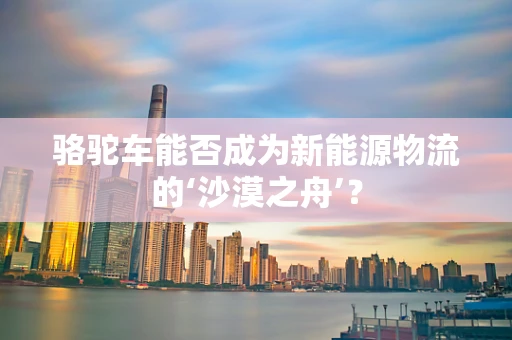 骆驼车能否成为新能源物流的‘沙漠之舟’？