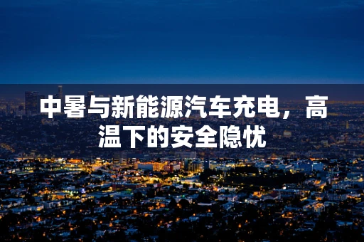 中暑与新能源汽车充电，高温下的安全隐忧