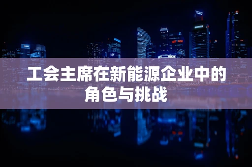 工会主席在新能源企业中的角色与挑战