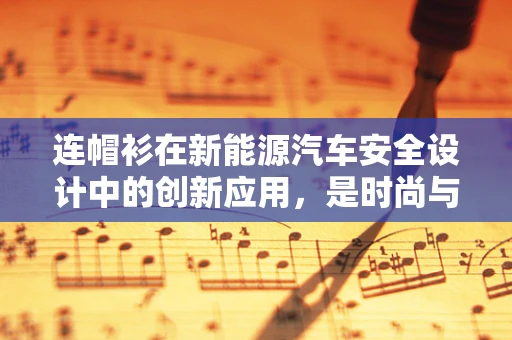 连帽衫在新能源汽车安全设计中的创新应用，是时尚与安全的完美融合，还是潜在的安全隐患？
