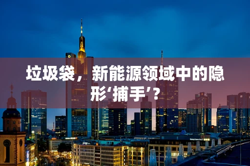垃圾袋，新能源领域中的隐形‘捕手’？