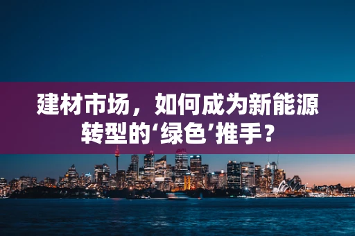 建材市场，如何成为新能源转型的‘绿色’推手？