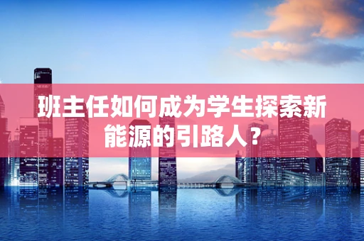 班主任如何成为学生探索新能源的引路人？