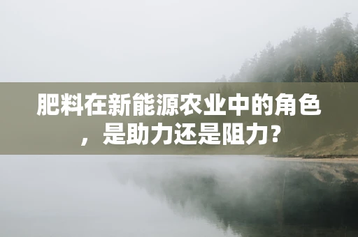 肥料在新能源农业中的角色，是助力还是阻力？