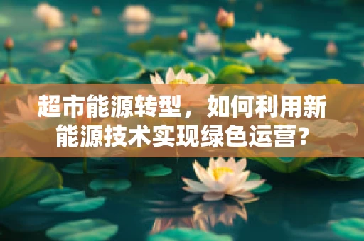 超市能源转型，如何利用新能源技术实现绿色运营？