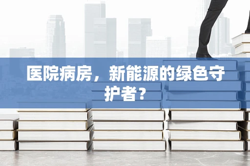 医院病房，新能源的绿色守护者？
