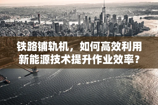 铁路铺轨机，如何高效利用新能源技术提升作业效率？
