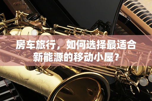 房车旅行，如何选择最适合新能源的移动小屋？
