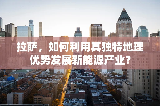 拉萨，如何利用其独特地理优势发展新能源产业？