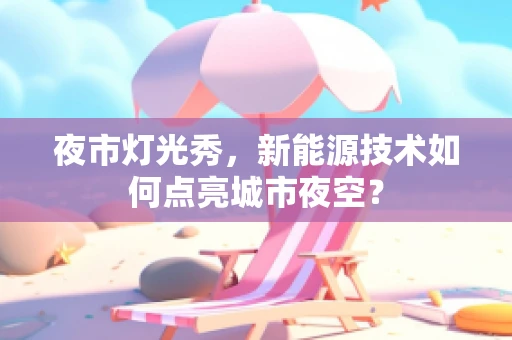夜市灯光秀，新能源技术如何点亮城市夜空？