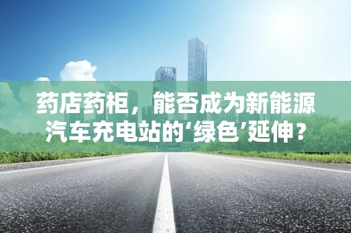 药店药柜，能否成为新能源汽车充电站的‘绿色’延伸？