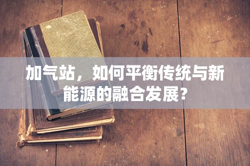 加气站，如何平衡传统与新能源的融合发展？