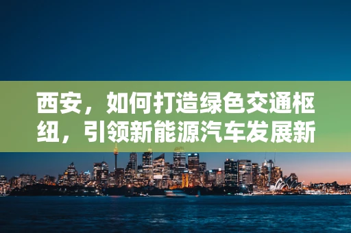 西安，如何打造绿色交通枢纽，引领新能源汽车发展新风潮？