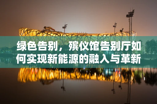 绿色告别，殡仪馆告别厅如何实现新能源的融入与革新？