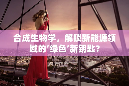 合成生物学，解锁新能源领域的‘绿色’新钥匙？