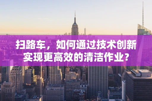 扫路车，如何通过技术创新实现更高效的清洁作业？
