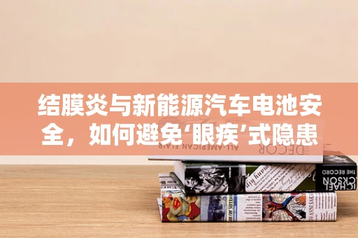 结膜炎与新能源汽车电池安全，如何避免‘眼疾’式隐患？