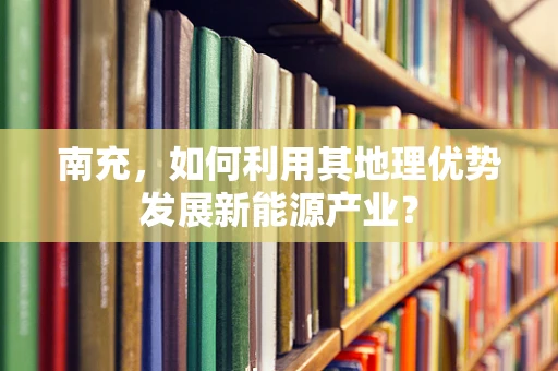 南充，如何利用其地理优势发展新能源产业？