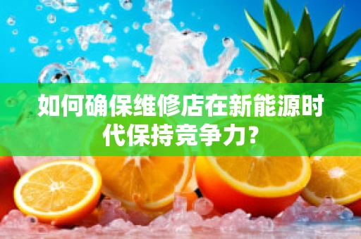 如何确保维修店在新能源时代保持竞争力？