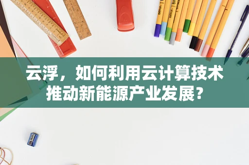云浮，如何利用云计算技术推动新能源产业发展？