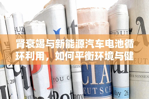 肾衰竭与新能源汽车电池循环利用，如何平衡环境与健康？