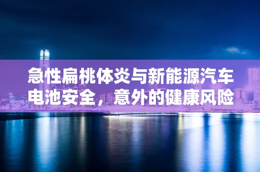 急性扁桃体炎与新能源汽车电池安全，意外的健康风险关联？