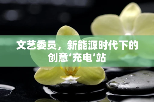 文艺委员，新能源时代下的创意‘充电’站