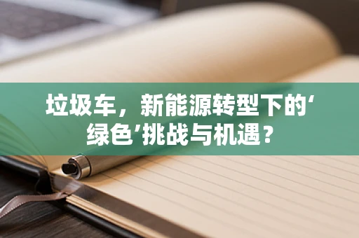垃圾车，新能源转型下的‘绿色’挑战与机遇？
