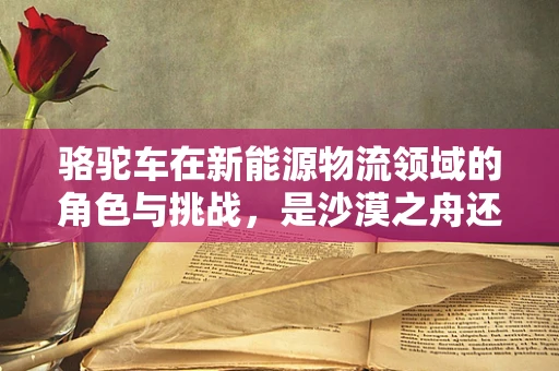 骆驼车在新能源物流领域的角色与挑战，是沙漠之舟还是未来之选？