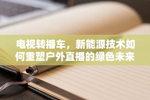 电视转播车，新能源技术如何重塑户外直播的绿色未来？