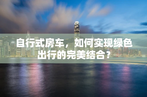 自行式房车，如何实现绿色出行的完美结合？