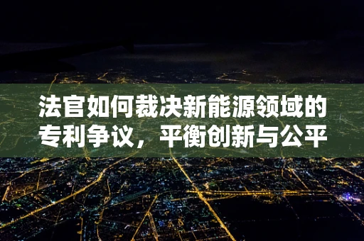 法官如何裁决新能源领域的专利争议，平衡创新与公平的难题