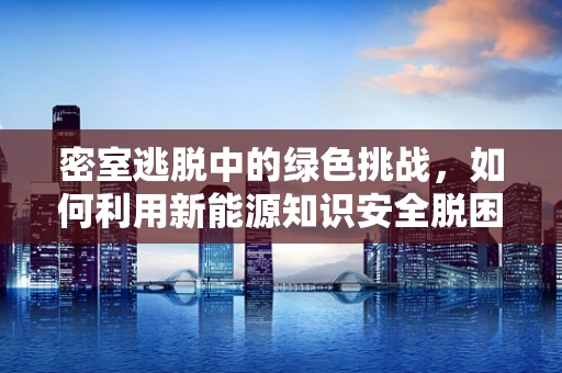 密室逃脱中的绿色挑战，如何利用新能源知识安全脱困？