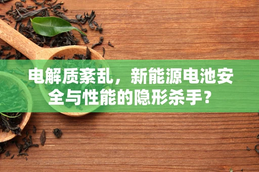 电解质紊乱，新能源电池安全与性能的隐形杀手？